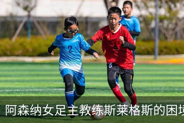 阿森纳女足主教练斯莱格斯的困境：内部支持与外部压力